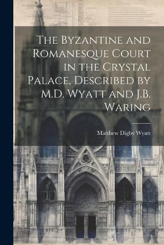 Cover image for The Byzantine and Romanesque Court in the Crystal Palace, Described by M.D. Wyatt and J.B. Waring