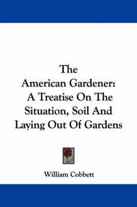 Cover image for The American Gardener: A Treatise On The Situation, Soil And Laying Out Of Gardens