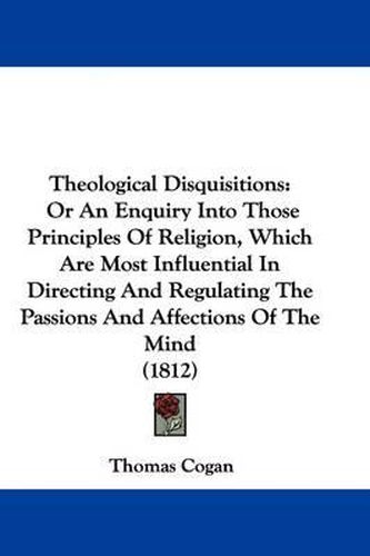 Cover image for Theological Disquisitions: Or An Enquiry Into Those Principles Of Religion, Which Are Most Influential In Directing And Regulating The Passions And Affections Of The Mind (1812)