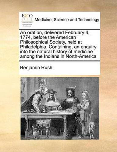 An Oration, Delivered February 4, 1774, Before the American Philosophical Society, Held at Philadelphia. Containing, an Enquiry Into the Natural History of Medicine Among the Indians in North-America