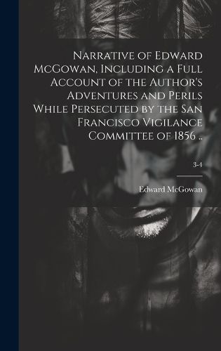 Cover image for Narrative of Edward McGowan, Including a Full Account of the Author's Adventures and Perils While Persecuted by the San Francisco Vigilance Committee of 1856 ..; 3-4