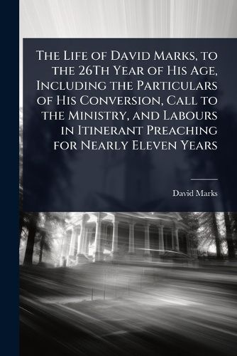 Cover image for The Life of David Marks, to the 26Th Year of His Age, Including the Particulars of His Conversion, Call to the Ministry, and Labours in Itinerant Preaching for Nearly Eleven Years