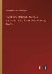 Cover image for The Organs of Speech. And Their Application in the Formation of Articulate Sounds