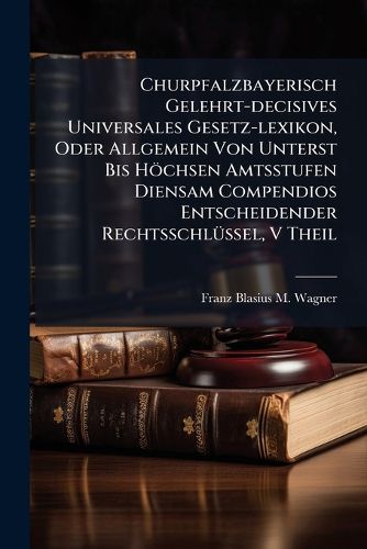 Cover image for Churpfalzbayerisch Gelehrt-Decisives Universales Gesetz-Lexikon, Oder Allgemein Von Unterst Bis H Chsen Amtsstufen Diensam Compendios Entscheidender Rechtsschl Ssel, Volume 5
