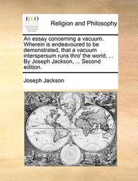 Cover image for An Essay Concerning a Vacuum. Wherein Is Endeavoured to Be Demonstrated, That a Vacuum Interspersum Runs Thro' the World, ... by Joseph Jackson, ... Second Edition.