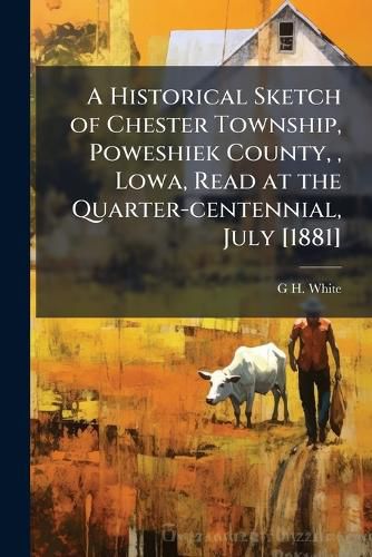 Cover image for A Historical Sketch of Chester Township, Poweshiek County, , Lowa, Read at the Quarter-Centennial, July [1881]