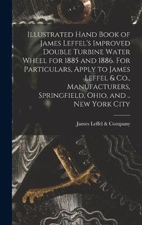 Cover image for Illustrated Hand Book of James Leffel's Improved Double Turbine Water Wheel for 1885 and 1886. For Particulars, Apply to James Leffel & Co., Manufacturers, Springfield, Ohio, and .. New York City