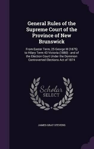 General Rules of the Supreme Court of the Province of New Brunswick: From Easter Term, 25 George III (1875) to Hilary Term 43 Victoria (1880): And of the Election Court Under the Dominion Controverted Elections Act of 1874