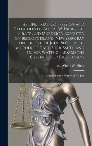 The Life, Trial, Confession and Execution of Albert W. Hicks, the Pirate and Murderer, Executed on Bedloe's Island, New York Bay on the 13th of July 1860 for the Murder of Capt. Burr, Smith and Oliver Watts on Board the Oyster Sloop E.A. Johnson: ...