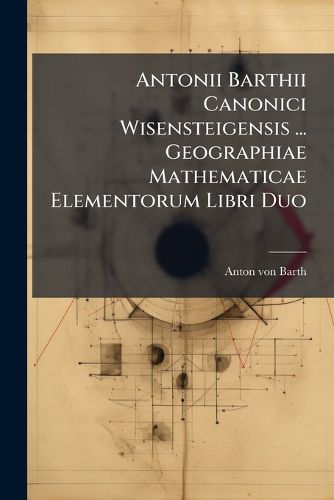 Cover image for Antonii Barthii Canonici Wisensteigensis ... Geographiae Mathematicae Elementorum Libri Duo: Usui Tironum