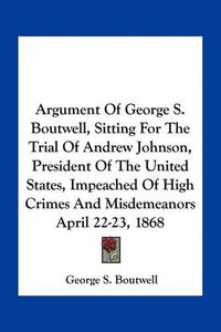 Cover image for Argument of George S. Boutwell, Sitting for the Trial of Andrew Johnson, President of the United States, Impeached of High Crimes and Misdemeanors April 22-23, 1868