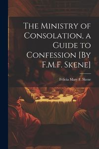 Cover image for The Ministry of Consolation, a Guide to Confession [By F.M.F. Skene]