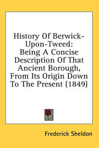 Cover image for History of Berwick-Upon-Tweed: Being a Concise Description of That Ancient Borough, from Its Origin Down to the Present (1849)