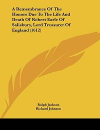 Cover image for A Remembrance of the Honors Due to the Life and Death of Robert Earle of Salisbury, Lord Treasurer of England (1612)