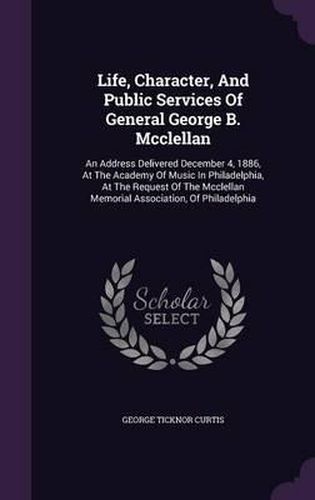 Life, Character, and Public Services of General George B. McClellan: An Address Delivered December 4, 1886, at the Academy of Music in Philadelphia, at the Request of the McClellan Memorial Association, of Philadelphia