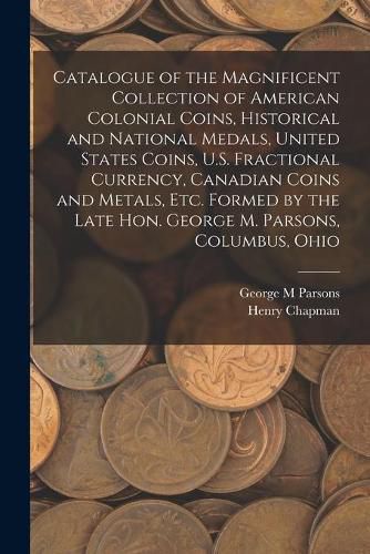 Cover image for Catalogue of the Magnificent Collection of American Colonial Coins, Historical and National Medals, United States Coins, U.S. Fractional Currency, Canadian Coins and Metals, Etc. Formed by the Late Hon. George M. Parsons, Columbus, Ohio