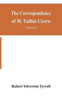 Cover image for The Correspondence of M. Tullius Cicero, arranged According to its chronological order with a revision of the text, a commentary and introduction essays on the life of Cicero, and the Style of his Letters (Volume I)