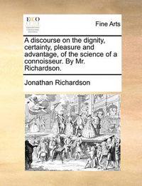 Cover image for A Discourse on the Dignity, Certainty, Pleasure and Advantage, of the Science of a Connoisseur. by Mr. Richardson.