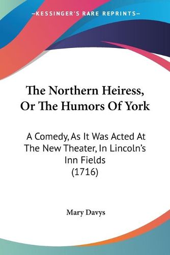 Cover image for The Northern Heiress, Or The Humors Of York: A Comedy, As It Was Acted At The New Theater, In Lincolna -- S Inn Fields (1716)