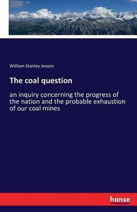 Cover image for The coal question: an inquiry concerning the progress of the nation and the probable exhaustion of our coal mines