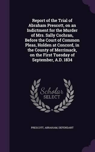 Cover image for Report of the Trial of Abraham Prescott, on an Indictment for the Murder of Mrs. Sally Cochran, Before the Court of Common Pleas, Holden at Concord, in the County of Merrimack, on the First Tuesday of September, A.D. 1834