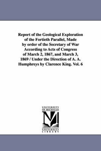 Cover image for Report of the Geological Exploration of the Fortieth Parallel, Made by order of the Secretary of War According to Acts of Congress of March 2, 1867, and March 3, 1869 / Under the Direction of A. A. Humphreys by Clarence King. Vol. 6