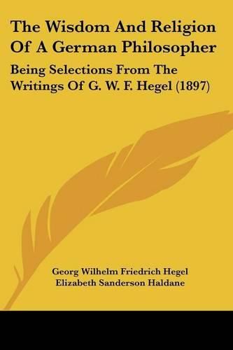 Cover image for The Wisdom and Religion of a German Philosopher: Being Selections from the Writings of G. W. F. Hegel (1897)