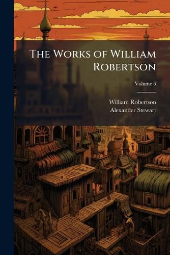 Cover image for The Works of William Robertson: To Which Is Prefixed an Account of His Life and Writings, Volume 6