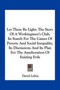 Cover image for Let There Be Light: The Story of a Workingmen's Club, Its Search for the Causes of Poverty and Social Inequality, Its Discussions and Its Plan for the Amelioration of Existing Evils