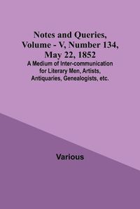 Cover image for Notes and Queries, Vol. V, Number 134, May 22, 1852; A Medium of Inter-communication for Literary Men, Artists, Antiquaries, Genealogists, etc.