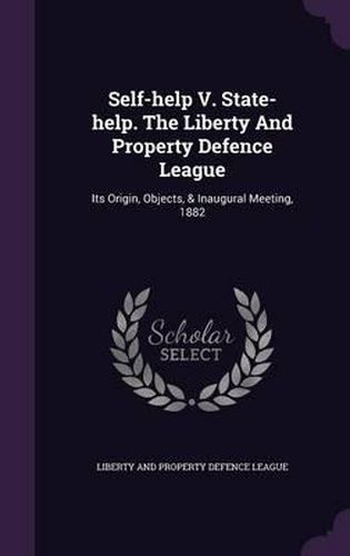 Cover image for Self-Help V. State-Help. the Liberty and Property Defence League: Its Origin, Objects, & Inaugural Meeting, 1882