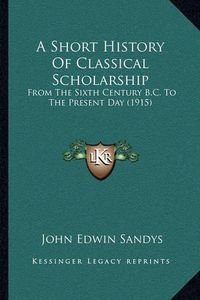 Cover image for A Short History of Classical Scholarship: From the Sixth Century B.C. to the Present Day (1915)