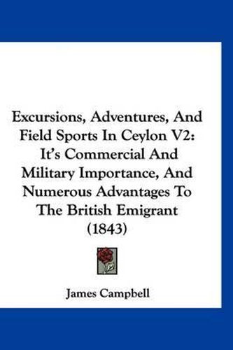 Cover image for Excursions, Adventures, and Field Sports in Ceylon V2: It's Commercial and Military Importance, and Numerous Advantages to the British Emigrant (1843)