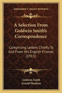 Cover image for A Selection from Goldwin Smitha Acentsacentsa A-Acentsa Acentss Correspondence: Comprising Letters Chiefly to and from His English Friends (1913)