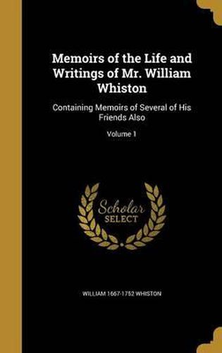 Memoirs of the Life and Writings of Mr. William Whiston: Containing Memoirs of Several of His Friends Also; Volume 1