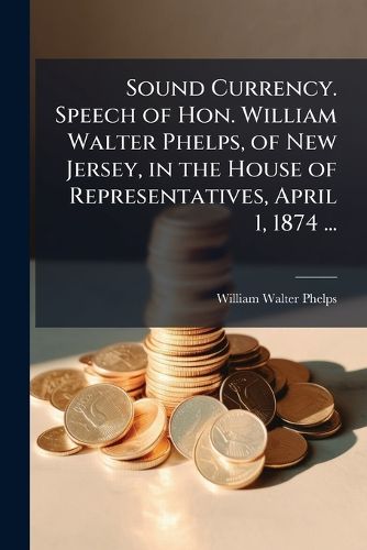 Cover image for Sound Currency. Speech of Hon. William Walter Phelps, of New Jersey, in the House of Representatives, April 1, 1874 ...