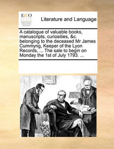 A Catalogue of Valuable Books, Manuscripts, Curiosities, &C. Belonging to the Deceased MR James Cummyng, Keeper of the Lyon Records, ... the Sale to Begin on Monday the 1st of July 1793. ...