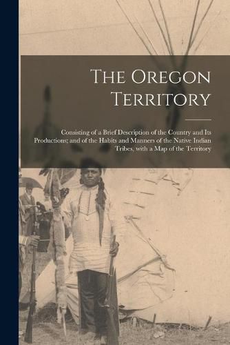 Cover image for The Oregon Territory [microform]: Consisting of a Brief Description of the Country and Its Productions; and of the Habits and Manners of the Native Indian Tribes, With a Map of the Territory