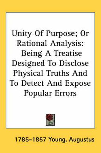 Cover image for Unity of Purpose; Or Rational Analysis: Being a Treatise Designed to Disclose Physical Truths and to Detect and Expose Popular Errors