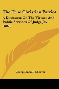 Cover image for The True Christian Patriot: A Discourse on the Virtues and Public Services of Judge Jay (1860)