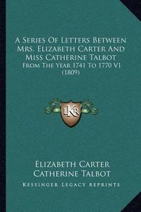 Cover image for A Series of Letters Between Mrs. Elizabeth Carter and Miss Catherine Talbot: From the Year 1741 to 1770 V1 (1809)