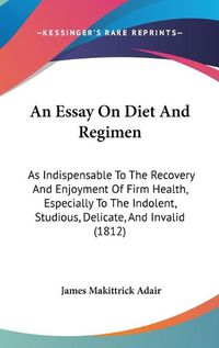 Cover image for An Essay On Diet And Regimen: As Indispensable To The Recovery And Enjoyment Of Firm Health, Especially To The Indolent, Studious, Delicate, And Invalid (1812)