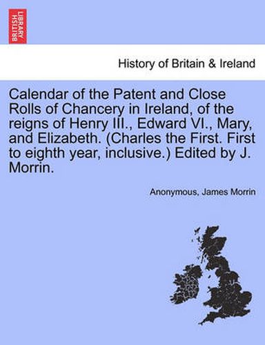 Cover image for Calendar of the Patent and Close Rolls of Chancery in Ireland, of the Reigns of Henry III., Edward VI., Mary, and Elizabeth. (Charles the First. First to Eighth Year, Inclusive.) Edited by J. Morrin.