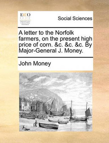 Cover image for A Letter to the Norfolk Farmers, on the Present High Price of Corn. &C. &C. &C. by Major-General J. Money.