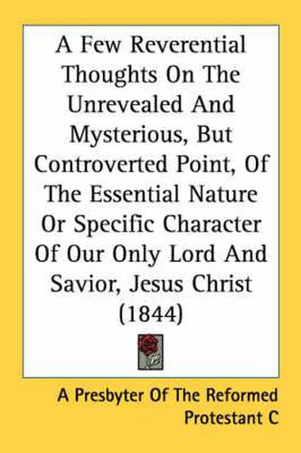 A Few Reverential Thoughts on the Unrevealed and Mysterious, But Controverted Point, of the Essential Nature or Specific Character of Our Only Lord and Savior, Jesus Christ (1844)