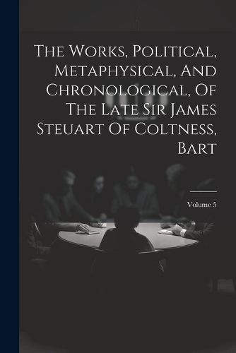 The Works, Political, Metaphysical, And Chronological, Of The Late Sir James Steuart Of Coltness, Bart; Volume 5