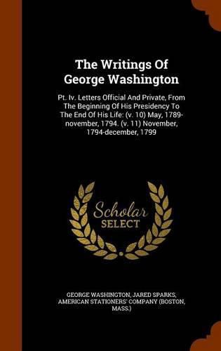 Cover image for The Writings of George Washington: PT. IV. Letters Official and Private, from the Beginning of His Presidency to the End of His Life: (V. 10) May, 1789-November, 1794. (V. 11) November, 1794-December, 1799