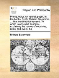 Cover image for Prince Arthur. an Heroick Poem. in Ten Books. by Sir Richard Blackmore, ... the Fourth Edition Revised. to Which Is Annexed, an Index, Explaining the Names of Countries, Cities, and Rivers, &C.