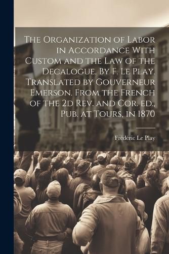 The Organization of Labor in Accordance With Custom and the law of the Decalogue. By F. Le Play. Translated by Gouverneur Emerson. From the French of the 2d rev. and cor. ed., pub. at Tours, in 1870