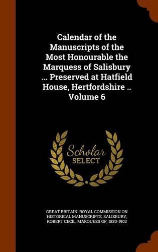 Calendar of the Manuscripts of the Most Honourable the Marquess of Salisbury ... Preserved at Hatfield House, Hertfordshire .. Volume 6